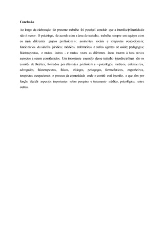Conclusão
Ao longo da elaboração do presente trabalho foi possível concluir que a interdisciplinaridade
não é menor. O psicólogo, de acordo com a área de trabalho, trabalha sempre em equipes com
os mais diferentes grupos profissionais: assistentes sociais e terapeutas ocupacionais;
funcionários do sistema jurídico; médicos, enfermeiros e outros agentes de saúde; pedagogos;
fisioterapeutas, e muitos outros - e muitas vezes as diferentes áreas trazem à tona novos
aspectos a serem considerados. Um importante exemplo desse trabalho interdisciplinar são os
comitês de Bioética, formados por diferentes profissionais - psicólogos, médicos, enfermeiros,
advogados, fisioterapeutas, físicos, teólogos, pedagogos, farmacêuticos, engenheiros,
terapeutas ocupacionais e pessoas da comunidade onde o comitê está inserido, e que têm por
função decidir aspectos importantes sobre pesquisa e tratamento médico, psicológico, entre
outros.
 