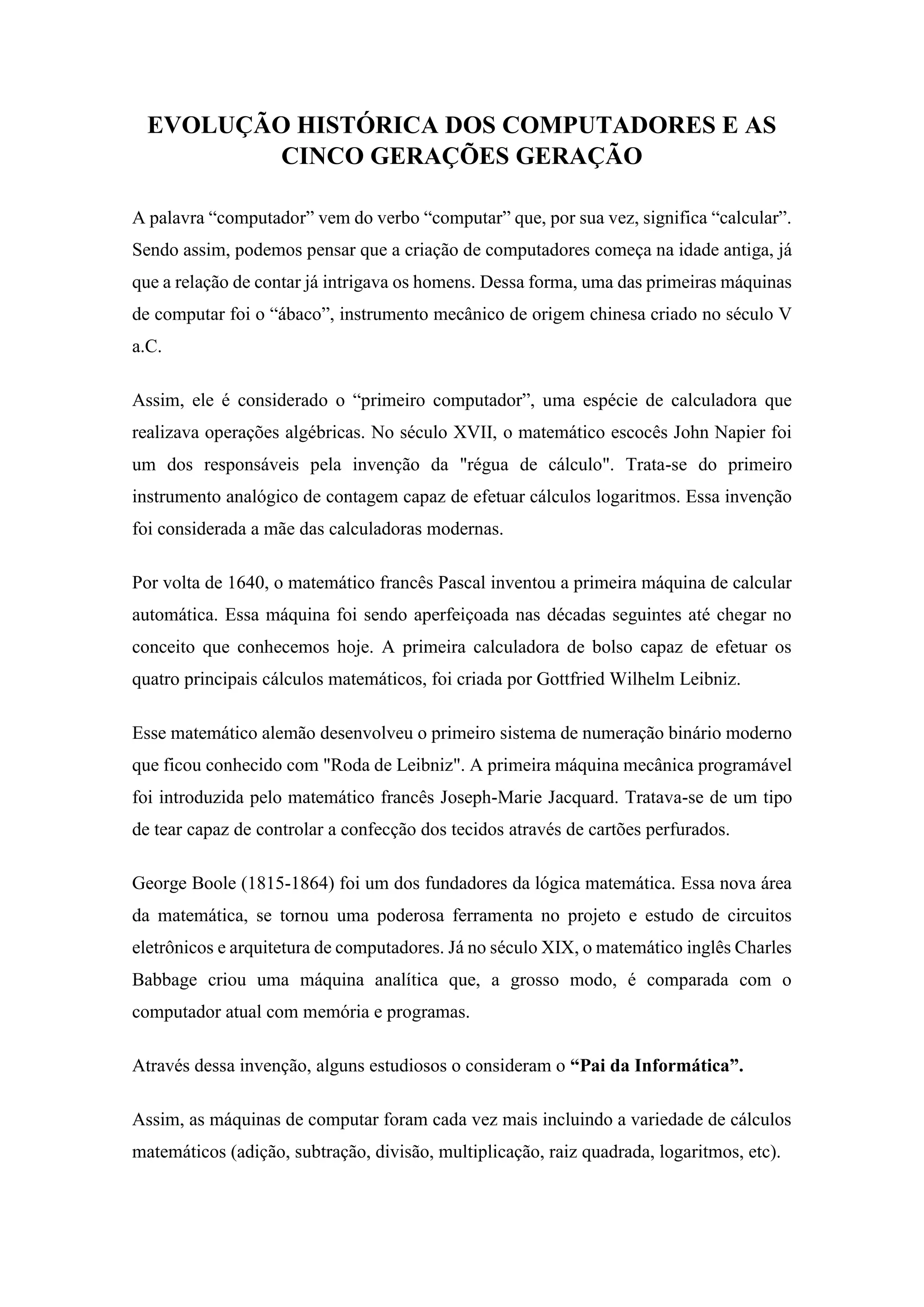 EVOLUÇÃO HISTÓRICA DOS COMPUTADORES E AS
CINCO GERAÇÕES GERAÇÃO
A palavra “computador” vem do verbo “computar” que, por sua vez, significa “calcular”.
Sendo assim, podemos pensar que a criação de computadores começa na idade antiga, já
que a relação de contar já intrigava os homens. Dessa forma, uma das primeiras máquinas
de computar foi o “ábaco”, instrumento mecânico de origem chinesa criado no século V
a.C.
Assim, ele é considerado o “primeiro computador”, uma espécie de calculadora que
realizava operações algébricas. No século XVII, o matemático escocês John Napier foi
um dos responsáveis pela invenção da "régua de cálculo". Trata-se do primeiro
instrumento analógico de contagem capaz de efetuar cálculos logaritmos. Essa invenção
foi considerada a mãe das calculadoras modernas.
Por volta de 1640, o matemático francês Pascal inventou a primeira máquina de calcular
automática. Essa máquina foi sendo aperfeiçoada nas décadas seguintes até chegar no
conceito que conhecemos hoje. A primeira calculadora de bolso capaz de efetuar os
quatro principais cálculos matemáticos, foi criada por Gottfried Wilhelm Leibniz.
Esse matemático alemão desenvolveu o primeiro sistema de numeração binário moderno
que ficou conhecido com "Roda de Leibniz". A primeira máquina mecânica programável
foi introduzida pelo matemático francês Joseph-Marie Jacquard. Tratava-se de um tipo
de tear capaz de controlar a confecção dos tecidos através de cartões perfurados.
George Boole (1815-1864) foi um dos fundadores da lógica matemática. Essa nova área
da matemática, se tornou uma poderosa ferramenta no projeto e estudo de circuitos
eletrônicos e arquitetura de computadores. Já no século XIX, o matemático inglês Charles
Babbage criou uma máquina analítica que, a grosso modo, é comparada com o
computador atual com memória e programas.
Através dessa invenção, alguns estudiosos o consideram o “Pai da Informática”.
Assim, as máquinas de computar foram cada vez mais incluindo a variedade de cálculos
matemáticos (adição, subtração, divisão, multiplicação, raiz quadrada, logaritmos, etc).
 