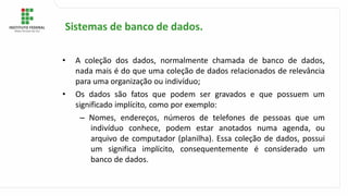 • A coleção dos dados, normalmente chamada de banco de dados,
nada mais é do que uma coleção de dados relacionados de relevância
para uma organização ou indivíduo;
• Os dados são fatos que podem ser gravados e que possuem um
significado implícito, como por exemplo:
– Nomes, endereços, números de telefones de pessoas que um
indivíduo conhece, podem estar anotados numa agenda, ou
arquivo de computador (planilha). Essa coleção de dados, possui
um significa implícito, consequentemente é considerado um
banco de dados.
Sistemas de banco de dados.
 