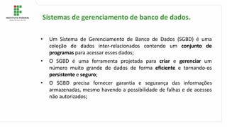 • Um Sistema de Gerenciamento de Banco de Dados (SGBD) é uma
coleção de dados inter-relacionados contendo um conjunto de
programas para acessar esses dados;
• O SGBD é uma ferramenta projetada para criar e gerenciar um
número muito grande de dados de forma eficiente e tornando-os
persistente e seguro;
• O SGBD precisa fornecer garantia e segurança das informações
armazenadas, mesmo havendo a possibilidade de falhas e de acessos
não autorizados;
Sistemas de gerenciamento de banco de dados.
 