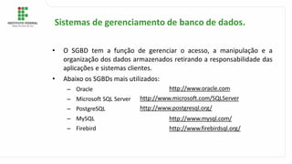 • O SGBD tem a função de gerenciar o acesso, a manipulação e a
organização dos dados armazenados retirando a responsabilidade das
aplicações e sistemas clientes.
• Abaixo os SGBDs mais utilizados:
– Oracle
– Microsoft SQL Server
– PostgreSQL
– MySQL
– Firebird
http://www.oracle.com
http://www.microsoft.com/SQLServer
http://www.postgresql.org/
http://www.mysql.com/
http://www.firebirdsql.org/
Sistemas de gerenciamento de banco de dados.
 