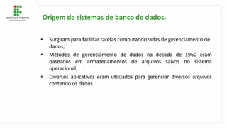 • Surgiram para facilitar tarefas computadorizadas de gerenciamento de
dados;
• Métodos de gerenciamento de dados na década de 1960 eram
baseados em armazenamentos de arquivos salvos no sistema
operacional;
• Diversos aplicativos eram utilizados para gerenciar diversos arquivos
contendo os dados.
Origem de sistemas de banco de dados.
 