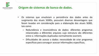 • Os sistemas que envolviam a persistência dos dados antes do
surgimento dos atuais SGBDs, possuíam diversas desvantagens que
foram levadas em consideração para a elaboração dos atuais SGBD,
tais como:
– Redundância e inconsistência de dados: diferentes programas
relacionados a diferentes arquivos cujo estrutura são diferentes
entre si. Informações duplicadas normalmente ocorrem;
– Dificuldades de acesso a dados: necessidade de criar programas
específicos para conseguir acessar informações específicas;
Origem de sistemas de banco de dados.
 