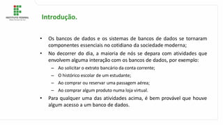 • Os bancos de dados e os sistemas de bancos de dados se tornaram
componentes essenciais no cotidiano da sociedade moderna;
• No decorrer do dia, a maioria de nós se depara com atividades que
envolvem alguma interação com os bancos de dados, por exemplo:
– Ao solicitar o extrato bancário da conta corrente;
– O histórico escolar de um estudante;
– Ao comprar ou reservar uma passagem aérea;
– Ao comprar algum produto numa loja virtual.
• Para qualquer uma das atividades acima, é bem provável que houve
algum acesso a um banco de dados.
Introdução.
 