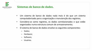 • Um sistema de banco de dados nada mais é do que um sistema
computadorizado para a organização e manutenção dos registros;
• Considera-se como registros, os dados correlacionados e que estão
organizados numa estrutura comum de armazenamento;
• O sistema de banco de dados envolve os seguintes componentes:
– Dados;
– Hardware;
– Software;
– Usuários.
Sistemas de banco de dados.
 