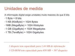 Unidades de medida
A informação digital exige unidades muito maiores do que 8 bits
• 1 Byte = 8 bits
• 1 KB (KiloByte) = 1024 Bytes
• 1MB (MegaByte) = 1024 Kilobytes
• 1 GB (GigaByte) = 1024 Megabytes
• 1 TB (TeraByte) = 1024 Gigabytes
1 disquete tem capacidade para 1,44 MB de informação
1 CD-ROM tem capacidade para 650 MB = 507 disquetes
 