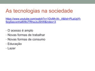 As tecnologias na sociedade
https://www.youtube.com/watch?v=1OvMh-lA-_A&list=PLpUgYl-
9zgSasvxnha809tJTRhwJoJShW&index=3
• O acesso é amplo
• Novas formas de trabalhar
• Novas formas de consumo
• Educação
• Lazer
 