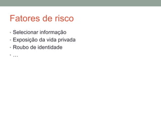Fatores de risco
• Selecionar informação
• Exposição da vida privada
• Roubo de identidade
• …
 