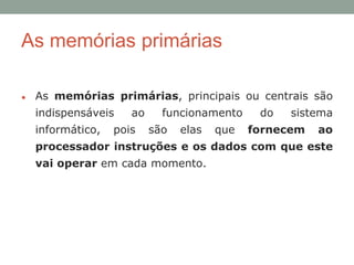 ● As memórias primárias, principais ou centrais são
indispensáveis ao funcionamento do sistema
informático, pois são elas que fornecem ao
processador instruções e os dados com que este
vai operar em cada momento.
As memórias primárias
 