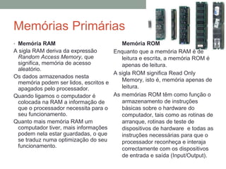 Memórias Primárias
• Memória RAM
A sigla RAM deriva da expressão
Random Access Memory, que
significa, memória de acesso
aleatório.
Os dados armazenados nesta
memória podem ser lidos, escritos e
apagados pelo processador.
Quando ligamos o computador é
colocada na RAM a informação de
que o processador necessita para o
seu funcionamento.
Quanto mais memória RAM um
computador tiver, mais informações
podem nela estar guardadas, o que
se traduz numa optimização do seu
funcionamento.
� Memória ROM
Enquanto que a memória RAM é de
leitura e escrita, a memória ROM é
apenas de leitura.
A sigla ROM significa Read Only
Memory, isto é, memória apenas de
leitura.
As memórias ROM têm como função o
armazenamento de instruções
básicas sobre o hardware do
computador, tais como as rotinas de
arranque, rotinas de teste de
dispositivos de hardware e todas as
instruções necessárias para que o
processador reconheça e interaja
correctamente com os dispositivos
de entrada e saída (Input/Output).
 