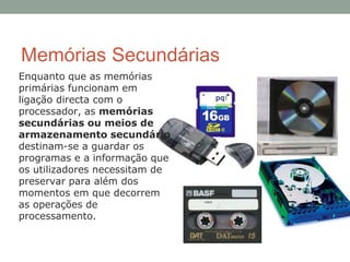 Memórias Secundárias
Enquanto que as memórias
primárias funcionam em
ligação directa com o
processador, as memórias
secundárias ou meios de
armazenamento secundário
destinam-se a guardar os
programas e a informação que
os utilizadores necessitam de
preservar para além dos
momentos em que decorrem
as operações de
processamento.
 