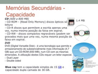 Memórias Secundárias -
Capacidade
DVD
DVD (Digital Versatile Disk) - é uma tecnologia que permite o
armazenamento de substancialmente mais informação (4,7
GB) que um CD-ROM (650 MB), num CD com as mesmas
dimensões. A utilização destes CDs requer um leitor especial.
- Dual Layer
- Double sided
CD (600 a 800 MB)
- CD-ROM - (Read Only Memory) discos ópticos só de
leitura
- CD-R discos que permitem a escrita apenas uma
vez, numa mesma posição da faixa em espiral.
- CD-RW - discos compactos regraváveis (podem ser
gravados mais que uma vez, numa mesma posição da
faixa em espiral.
Blue ray tem a capacidade simples de 15 GB e
capacidade dupla camada de 30 GB.
1.4 MB
 