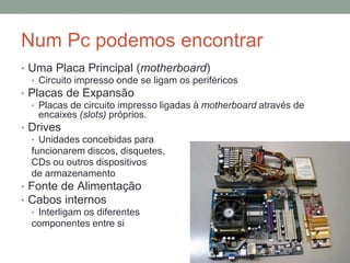 Num Pc podemos encontrar
• Uma Placa Principal (motherboard)
• Circuito impresso onde se ligam os periféricos
• Placas de Expansão
• Placas de circuito impresso ligadas à motherboard através de
encaixes (slots) próprios.
• Drives
• Unidades concebidas para
funcionarem discos, disquetes,
CDs ou outros dispositivos
de armazenamento
• Fonte de Alimentação
• Cabos internos
• Interligam os diferentes
componentes entre si
 