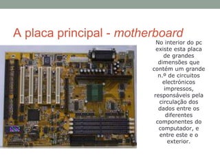 A placa principal - motherboard
No interior do pc
existe esta placa
de grandes
dimensões que
contém um grande
n.º de circuitos
electrónicos
impressos,
responsáveis pela
circulação dos
dados entre os
diferentes
componentes do
computador, e
entre este e o
exterior.
 