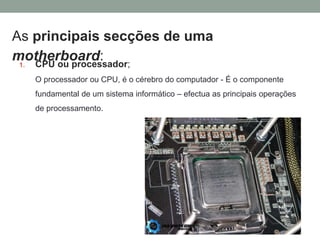 As principais secções de uma
motherboard:
1. CPU ou processador;
O processador ou CPU, é o cérebro do computador - É o componente
fundamental de um sistema informático – efectua as principais operações
de processamento.
 