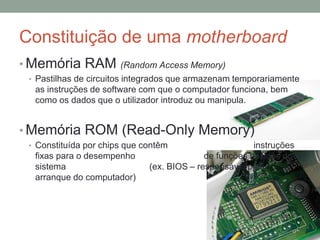 Constituição de uma motherboard
• Memória RAM (Random Access Memory)
• Pastilhas de circuitos integrados que armazenam temporariamente
as instruções de software com que o computador funciona, bem
como os dados que o utilizador introduz ou manipula.
• Memória ROM (Read-Only Memory)
• Constituída por chips que contêm instruções
fixas para o desempenho de funções básicas do
sistema (ex. BIOS – responsável pelo
arranque do computador)
 
