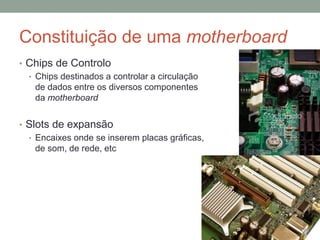 Constituição de uma motherboard
• Chips de Controlo
• Chips destinados a controlar a circulação
de dados entre os diversos componentes
da motherboard
• Slots de expansão
• Encaixes onde se inserem placas gráficas,
de som, de rede, etc
 
