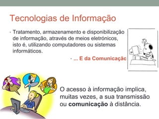 Tecnologias de Informação
• Tratamento, armazenamento e disponibilização
de informação, através de meios eletrónicos,
isto é, utilizando computadores ou sistemas
informáticos.
• ... E da Comunicação
O acesso à informação implica,
muitas vezes, a sua transmissão
ou comunicação à distância.
 