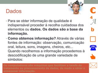 Dados
• Para se obter informação de qualidade é
indispensável proceder à recolha cuidadosa dos
elementos ou dados. Os dados são a base da
informação.
• Como obtemos informação? Através de várias
fontes de informação: observação, comunicação
oral, leitura, sons, imagens, cheiros, etc...
Quando recolhemos a informação procedemos à
descodificação de uma grande variedade de
símbolos:
A
b
€
4
🕿
👍
🖂
Os computadores são máquinas que facilitam a tarefa de
tratamento ou processamento de dados, de modo a obter e
armazenar informação.
 