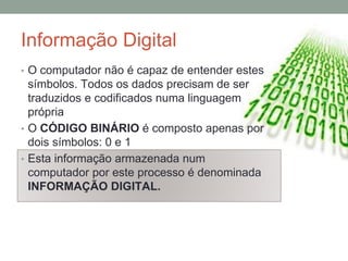 Informação Digital
• O computador não é capaz de entender estes
símbolos. Todos os dados precisam de ser
traduzidos e codificados numa linguagem
própria
• O CÓDIGO BINÁRIO é composto apenas por
dois símbolos: 0 e 1
• Esta informação armazenada num
computador por este processo é denominada
INFORMAÇÃO DIGITAL.
 