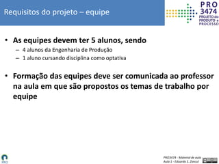 PRO3474 - Material de aula
Aula 1 - Eduardo S. Zancul
Requisitos do projeto – equipe
• As equipes devem ter 5 alunos, sendo
– 4 alunos da Engenharia de Produção
– 1 aluno cursando disciplina como optativa
• Formação das equipes deve ser comunicada ao professor
na aula em que são propostos os temas de trabalho por
equipe
 