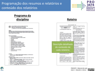 PRO3474 - Material de aula
Aula 1 - Eduardo S. Zancul
Programação dos resumos e relatórios e
conteúdo dos relatórios
Roteiro
Programa da
disciplina
Descrição detalhada
do conteúdo de
cada relatório
 
