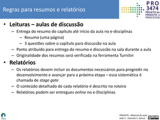 PRO3474 - Material de aula
Aula 1 - Eduardo S. Zancul
Regras para resumos e relatórios
• Leituras – aulas de discussão
– Entrega do resumo do capítulo até início da aula no e-disciplinas
– Resumo (uma página)
– 3 questões sobre o capítulo para discussão na aula
– Ponto atribuído para entrega do resumo e discussão na sala durante a aula
– Originalidade dos resumos será verificada na ferramenta Turnitin
• Relatórios
– Os relatórios devem incluir os documentos necessários para progredir no
desenvolvimento e avançar para a próxima etapa – essa sistemática é
chamada de stage gate
– O conteúdo detalhado de cada relatório é descrito no roteiro
– Relatórios podem ser entregues online no e-Disciplinas
 