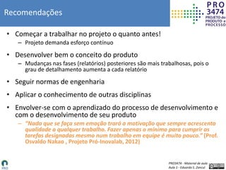 PRO3474 - Material de aula
Aula 1 - Eduardo S. Zancul
Recomendações
• Começar a trabalhar no projeto o quanto antes!
– Projeto demanda esforço contínuo
• Desenvolver bem o conceito do produto
– Mudanças nas fases (relatórios) posteriores são mais trabalhosas, pois o
grau de detalhamento aumenta a cada relatório
• Seguir normas de engenharia
• Aplicar o conhecimento de outras disciplinas
• Envolver-se com o aprendizado do processo de desenvolvimento e
com o desenvolvimento de seu produto
– “Nada que se faça sem emoção trará a motivação que sempre acrescenta
qualidade a qualquer trabalho. Fazer apenas o mínimo para cumprir as
tarefas designadas mesmo num trabalho em equipe é muito pouco.” (Prof.
Osvaldo Nakao , Projeto Pró-Inovalab, 2012)
 