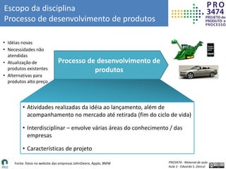 PRO3474 - Material de aula
Aula 1 - Eduardo S. Zancul
Fonte: fotos no website das empresas JohnDeere, Apple, BMW
Escopo da disciplina
Processo de desenvolvimento de produtos
• Idéias novas
• Necessidades não
atendidas
• Atualização de
produtos existentes
• Alternativas para
produtos alto preço
Processo de desenvolvimento de
produtos
• Atividades realizadas da idéia ao lançamento, além de
acompanhamento no mercado até retirada (fim do ciclo de vida)
• Interdisciplinar – envolve várias áreas do conhecimento / das
empresas
• Características de projeto
 