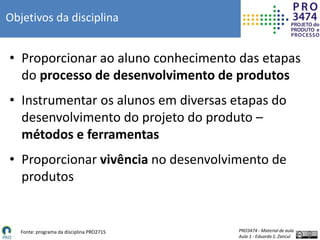 PRO3474 - Material de aula
Aula 1 - Eduardo S. Zancul
Objetivos da disciplina
• Proporcionar ao aluno conhecimento das etapas
do processo de desenvolvimento de produtos
• Instrumentar os alunos em diversas etapas do
desenvolvimento do projeto do produto –
métodos e ferramentas
• Proporcionar vivência no desenvolvimento de
produtos
Fonte: programa da disciplina PRO2715
 