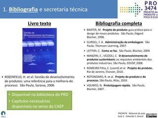 PRO3474 - Material de aula
Aula 1 - Eduardo S. Zancul
1. Bibliografia e secretaria técnica
Livro texto Bibliografia completa
• Disponível na biblioteca do PRO
• Capítulos necessários
disponíveis no xerox do CAEP
• BAXTER, M. Projeto de produto: guia prático para o
design de novos produtos. São Paulo, Edgard
Blücher, 1998.
• GURGEL, F. A. Administração da embalagem. São
Paulo, Thomson Learning, 2007.
• LEFTERI, C. Como se faz. São Paulo, Blücher, 2009.
• MANZINI, E.; VEZZOLI, C. O desenvolvimento de
produtos sustentáveis: os requisitos ambientais dos
produtos industriais. São Paulo, EDUSP, 2008.
• ROMEIRO Filho, E. (coord) et al. Projeto do produto.
Rio de Janeiro, Elsevier, 2010.
• ROTONDARO, R. et al. Projeto do produto e do
processo. São Paulo, Atlas, 2010.
• VOLPATO, N. Prototipagem rápida. São Paulo,
Blücher, 2007.
• ROZENFELD, H. et al. Gestão de desenvolvimento
de produtos: uma referência para a melhoria do
processo. São Paulo, Saraiva, 2006.
 