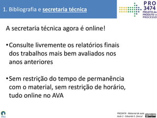 PRO3474 - Material de aula
Aula 1 - Eduardo S. Zancul
1. Bibliografia e secretaria técnica
A secretaria técnica agora é online!
•Consulte livremente os relatórios finais
dos trabalhos mais bem avaliados nos
anos anteriores
•Sem restrição do tempo de permanência
com o material, sem restrição de horário,
tudo online no AVA
 