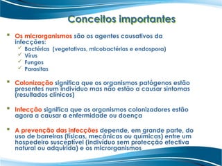 Conceitos importantes
 Os microrganismos são os agentes causativos da
infecções:
 Bactérias (vegetativas, micobactérias e endospora)
 Vírus
 Fungos
 Parasitas
 Colonização significa que os organismos patógenos estão
presentes num indivíduo mas não estão a causar sintomas
(resultados clínicos)
 Infecção significa que os organismos colonizadores estão
agora a causar a enfermidade ou doença
 A prevenção das infecções depende, em grande parte, do
uso de barreiras (físicas, mecânicas ou químicas) entre um
hospedeiro susceptível (indivíduo sem protecção efectiva
natural ou adquirida) e os microrganismos
 
