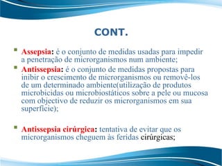 CONT.
 Assepsia: é o conjunto de medidas usadas para impedir
a penetração de microrganismos num ambiente;
 Antissepsia: é o conjunto de medidas propostas para
inibir o crescimento de microrganismos ou removê-los
de um determinado ambiente(utilização de produtos
microbicidas ou microbiostáticos sobre a pele ou mucosa
com objectivo de reduzir os microrganismos em sua
superfície);
 Antissepsia cirúrgica: tentativa de evitar que os
microrganismos cheguem às feridas cirúrgicas;
 