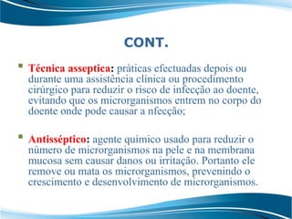CONT.
 Técnica asseptica: práticas efectuadas depois ou
durante uma assistência clínica ou procedimento
cirúrgico para reduzir o risco de infecção ao doente,
evitando que os microrganismos entrem no corpo do
doente onde pode causar a nfecção;
 Antisséptico: agente químico usado para reduzir o
número de microrganismos na pele e na membrana
mucosa sem causar danos ou irritação. Portanto ele
remove ou mata os microrganismos, prevenindo o
crescimento e desenvolvimento de microrganismos.
 