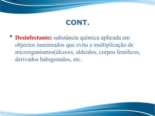 CONT.
 Desinfectante: substância química aplicada em
objectos inanimados que evita a multiplicação de
microrganismos(álcoois, aldeidos, corpos fenólicos,
derivados halogenados, etc.
 