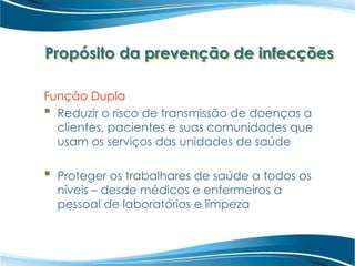 Propósito da prevenção de infecções
Função Dupla
 Reduzir o risco de transmissão de doenças a
clientes, pacientes e suas comunidades que
usam os serviços das unidades de saúde
 Proteger os trabalhares de saúde a todos os
níveis – desde médicos e enfermeiros a
pessoal de laboratórios e limpeza
 