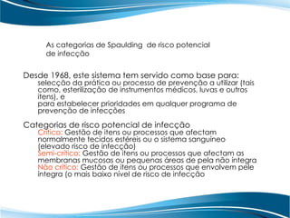 As categorias de Spaulding de risco potencial
de infecção
Desde 1968, este sistema tem servido como base para:
selecção da prática ou processo de prevenção a utilizar (tais
como, esterilização de instrumentos médicos, luvas e outros
itens), e
para estabelecer prioridades em qualquer programa de
prevenção de infecções
Categorias de risco potencial de infecção
Crítico: Gestão de itens ou processos que afectam
normalmente tecidos estéreis ou o sistema sanguíneo
(elevado risco de infecção)
Semi-crítico: Gestão de itens ou processos que afectam as
membranas mucosas ou pequenas áreas de pela não íntegra
Não crítico: Gestão de itens ou processos que envolvem pele
íntegra (o mais baixo nível de risco de infecção
 