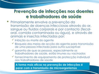 Prevenção de infecções nos doentes
e trabalhadores de saúde
 Primariamente envolve a prevenção da
transmissão de doenças infecciosas através do ar,
sangue ou fluidos corporais e por contacto (fecal-
oral, comida contaminada ou água), e através de
animais e insectos infectados por:
 Inibição ou morte do agente
 Bloqueio dos meios de acção do agente para transmissão
de uma pessoa infectada para outra susceptível
 garantia de que as pessoas, especialmente os
trabalhadores de saúde, estão imunes ou vacinados
 fornecimento de equipamento de protecção individual
aos trabalhadores de saúde
A forma mais eficaz na prevenção de infecções é
parar com a transmissão de microorganismos
 