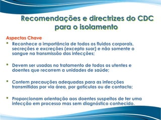 Recomendações e directrizes do CDC
para o isolamento
Aspectos Chave
 Reconhece a importância de todos os fluidos corporais,
secreções e excreções (excepto suor) e não somente o
sangue na transmissão das infecções;
 Devem ser usadas no tratamento de todos os utentes e
doentes que recorrem a unidades de saúde;
 Contem precauções adequadas para as infecções
transmitidas por via área, por gotículas ou de contacto;
 Proporcionam orientação aos doentes suspeitos de ter uma
infecção em processo mas sem diagnóstico conhecido.
 