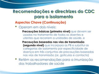Recomendações e directrizes do CDC
para o isolamento
Aspectos Chave (Continuação)
 Operam em dois níveis:
Precauções básicas (primeiro nível) que devem ser
usadas no tratamento de todos os doentes e
utentes que recorrem a unidades de saúde, e
Precauções baseadas nas vias de transmissão
(segundo nível) que incorpora as PB e substitui as
categorias de isolamento por especificidade de
doença em três conjuntos de precauções baseadas
nas vias de transmissão (ar, gotículas e contacto)
 Retêm as recomendações para a imunização
dos trabalhadores de saúde
 