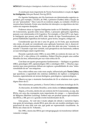 MÓDULO 1 Introdução à Inteligência Artificial e Ciência da Informação
10
A construção mais importante da Teoria Funcionalista é a noção de Agen
tes Inteligentes, feita por Russel; Norvig (2013).
Os Agentes Inteligentes são IAs funcionais em determinados aspectos es
pecíficos, por exemplo, o ELIZA, de 1960, o primeiro Chatbot, tinha a função de
ser um “psicanalista”. Não é uma IA no contexto amplo, na verdade o ELIZA se
mostrou bem limitado. Existe uma interface de interação e os algoritmos são trei
nados em respostas desejadas.
Podemos situar os Agentes Inteligentes tando na IA Simbólica, quanto na
IA Conexionista, quando estão nesse último, e possuem aplicações específicas,
passam a ser relacionados à IA Cognitiva. Por exemplo, o Chat GPT é um Agen
te Inteligente que possui uma RNA dele. Sendo do tipo Transformadores, ele
possui habilidades específicas de traduzir, gerar textos, imagens, códigos etc.
Considerando que ele não é uma IA geral, ou IA Forte, que atualmente
não existe, ele pode ser considerado uma aplicação funcional, isto é, desenvol
vido sob premissas funcionalistas. Assim, pelo fato dele não estar “existindo no
mundo” e fazendo o que tem vontade, suas perspectivas são funcionais, embora
as suas tecnologias sejam cognitivistas.
Durante o período entre 1988 e os anos 2000, no contexto de mais um "in
verno da IA" e das críticas à IA simbólica, Hubert Dreyfus propôs uma análise
filosófica da área, influenciada por sua visão crítica da IA.
Com base em quatro pressupostos fundamentais — biológico ou genético
(SBG), psicológico (SP), epistemológico (SE) e ontológico (SO) — Dreyfus argu
mentou que essas premissas falham em capturar a possibilidade de uma "inten
cionalidade do ser" nas máquinas.
Essa crítica reflete uma visão mais ampla, influenciada pela Teoria Crítica,
que questiona a capacidade dos sistemas simbólicos de replicar a inteligência
humana, especialmente em termos biológicos, psicológicos e epistemológicos.
Observa se que o momento funcionalista da IA se relaciona com o para
digma físico da CI.
Não relacionamos, portanto, a Teoria Crítica à nenhuma tecnologia de IA.
As discussões, de âmbito filosófico, serão dadas em leitura complementar.
Depois, a IA entra, dentro de um contexto de IA Conexionista, ou seja, das
RNAs, em uma das concepções mais importantes do campo — o Aprendizado
de Máquina (Machine Learning). Embora seja um produto quase que exclusivo
das RNAs, a ML por si é o grande evento transformador da IA.
Uma pausa... Se você não é muito adepto de cálculo e raciocínio lógico,
mas gosta de tecnologia, estude RNA, pois elas são um modelo ontológico com
putacional de uma rede com nós, que pode ser representado visualmente. As
RNAs são a base da IA. Voltando...
Em 1988, a teoria das RNAs por retropropagação irá transformar definiti
vamente o campo.
 
