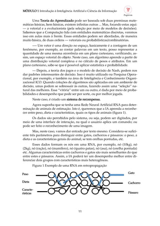 MÓDULO 1 Introdução à Inteligência Artificial e Ciência da Informação
11
Cachorro
Uma Teoria do Aprendizado pode ser baseada sob duas premissas mate
máticas básicas, bem básicas, existem infinitas outras ... Mas, focando estas aqui:
— a vetorial e a evolucionista (pela seleção por meio de modelos de decisões).
Sabemos que a Computação lida com entidades matemáticas discretas, veremos
isso em aulas mais à frente. Essas entidades podem ser abordadas, de maneira
muito básica, de duas ordens — vetoriais ou probabilísticas/combinatórias.
— Um vetor é uma direção no espaço, basicamente é a contagem de um
fenômeno, por exemplo, ao contar palavras em um texto, posso representar a
quantidade de uma mesma ocorrência em um plano cartesiano, verificando, as
sim, um espaço vetorial do objeto. Neste caso, um algoritmo aprende a partir de
uma distribuição vetorial complexa e no cálculo de pesos e atributos. Em um
plano cartesiano, sabe se que é possível aplicar estatística e probabilidade.
— Depois, a teoria dos jogos e o modelo de decisão de Nash, podem nos
dar padrões interessantes de decisão. Isso é muito utilizado na Pesquisa Opera
cional, por exemplo, e também na área de Inteligência e Conhecimento Organi
zacional ICO. Quando coleções de algoritmos são aplicadas em um ambiente de
decisão, umas podem se sobressair às outras, fazendo assim uma “seleção” na
tural das melhores. Essa “vitória” entre um ou outro, é dada por meio de proba
bilidades e desempenho que pode ser por sorte, ou por melhor jogada.
Neste caso, é criado um sistema de recompensa.
Agora suponha que se tenha uma Rede Neural Artificial RNA para deter
minação de animais de estimação. Isto é, queremos que a IA aprenda a reconhe
cer entre peso, dieta e características, quais os tipos de animais (figura 1).
Os dados são percebidos pelo sistema, ou seja, podem ser digitados, por
meio de uma interface de interação, na qual o usuário aplica um comando; ou
pode ser feito o reconhecimento de uma imagem.
Mas, neste caso, vamos dar entrada por texto mesmo. Considera se sufici
ente três parâmetros para distinguir entre gatos, cachorros e pássaros: o peso, a
dieta e as características gerais do animal, se tem orelhas pontudas, etc.
Esses dados formam os nós em uma RNA, por exemplo, nó (10kg), nó
(2kg), nó (ração), nó (mamífero), nó (quatro patas), nó (asa), nó (orelha pontuda)
etc. Algumas características entre cachorros e gatos são mais semelhantes do que
entre estes e pássaros. Assim, a IA poderá ter um desempenho melhor entre di
ferenciar dois grupos com características mais heterogêneas.
Figura 1 Exemplo de uma RNA em retropropagação
Caracte
rísticas
Dieta
Peso
Pássaro
Gato
 