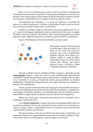 MÓDULO 1 Introdução à Inteligência Artificial e Ciência da Informação
12
Mas, se eu for no atributo peso, pode ser que eu aumente o desempenho
da máquina em reconhecer e aprender o caminho para distinguir os animais. Isso
porque o meu sistema possui uma coleção de dados entre pesos de gatos, cachor
ros e pássaros, distribuídos em um espaço vetorial por tipo de animal.
Considerando que indivíduos — os azuis são cachorros, os laranjas são
gatos e os verdes são pássaros. Conforme a distribuição do peso, pode se encon
trar um espaço vetorial comum entre os indivíduos.
Poderia se, também, impor ao algoritmo mais uma condicionante de “ra
ça”, a qual iria distinguir rapidamente entre os tipos de indivíduos, por exemplo,
Pinscher é uma raça exclusiva de cachorro. Mas, estaríamos pegando um atalho,
queremos que o algoritmo aprenda a reconhecer genuinamente os indivíduos.
Figura 2 Distribuição vetorial de indivíduos por tipo e peso
Esse espaço vetorial é calculado sob
os dados peso e tipo de animal. Po
deria ser um vetor com outras di
mensões, tais como características
também. Quanto mais dados per
cebidos, melhor é a saída da RNA.
Poderíamos traçar uma linha, então,
mesmo que sinuosa, que separa
pássaros, gatos e cachorros. Assim
o algoritmo aprende a distinguir.
Quando as Redes Neurais Artificiais RNAs começam a aprender por re
tropropagação (figura 1, setas em azul), ou seja, estabelecendo determinados
resultados vetoriais desejados para qual, a partir desses, a máquina possa calcu
lar os “caminhos”, ou seja, as relações do retorno, para reconhecer as entradas
(entidades) e entendê las adequadamente, elas estão utilizando um modelo es
tatístico e de combinações.
Porém, quando os Processadores de Linguagem Natural PNLs buscam re
alizar um completamento de textos por meio de Transformadores, a atenção des
ses modelos, nos dados específicos, será decidido por meio de modelos pré trei
nados MPTs, e alguns desses modelos, utilizam sistemas de recompensas.
Observa se, assim, que o momento conexionista da IA se relaciona com o
paradigma cognitivista da CI.
Uma Teoria Cognitivista é a junção de todas as tecnologias observadas nos
momentos anteriores da IA, sob a premissa de que estamos em constante evo
lução no tempo. Assim, o aprendizado renova as conexões neurais provocando
a plasticidade cerebral, em humanos.
Da mesma forma, as IAs em suas RNAs vão renovando os algoritmos, em
constante acréscimo de capacidade de processamento de dados, seleção de algo
ritmos, bem como sua reformulação, e aprendizagem, seja ele por:
 