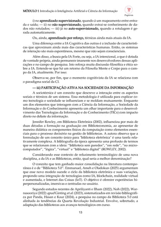 MÓDULO 1 Introdução à Inteligência Artificial e Ciência da Informação
13
i) no aprendizado supervisionado, quando á um mapeamento entre entra
da e saída; — ii) no não supervisionado, quando extrai se conhecimento de da
dos não rotulados; — iii) já no auto supervisionado, quando a rotulagem é ge
rada automaticamente.
Ou, ainda, aprendizado por reforço, técnicas ainda mais atuais da IA.
Uma diferença entre a IA Cognitiva das outras é a inclusão de característi
cas que aproximam ainda mais das características humanas. Então, os sistemas
de interação são mais espontâneos, mesmo que não sejam conscienciais.
Além disso, a busca pela IA Forte, ou seja, a IA intencional, a que é dotada
de vontade própria, ainda permanece imanente nos desenvolvedores dessas apli
cações e no campo de pesquisa. Isto reforça muita discussão filosófica e ética so
bre a IA. Entende se que há um retorno da Filosofia Mente e Corpo para o cam
po da IA, atualmente. Por isso:
Observa se, por fim, que o momento cognitivista da IA se relaciona com
o paradigma social da CI.
— iii) PARTICIPAÇÃO ATIVA NA SOCIEDADE DA INFORMAÇÃO
A sociotécnica é um conceito que descreve a interação entre os aspectos
sociais e técnicos de um sistema. Essa metodologia é utilizada para explicar co
mo tecnologia e sociedade se influenciam e se moldam mutuamente. Enquanto
um dos elementos que interagem com a Ciência da Informação, a Sociedade da
Informação e do Conhecimento apresenta um olhar importante para o desenvol
vimento das Tecnologias da Informação e do Conhecimento (TICs) com impacto
direto no debate da informação.
Jennifer Rowley, em Biblioteca Eletrônica (2002), influenciou por mais de
duas décadas a formação na graduação em Biblioteconomia, ao apresentar de
maneira didática os componentes físicos da computação como elementos essen
ciais para o processo decisório na gestão de bibliotecas. A autora observa que a
formulação de um conceito único para "biblioteca eletrônica" é uma tarefa rela
tivamente complexa. A bibliografia da época apresenta uma profusão de termos
que se relacionam com a ideia: “biblioteca sem paredes”, “em rede”, “no micro
computador”, “lógica”, “virtual” e “biblioteca digital” (ROWLEY, 2002).
Considerando esse contexto de refazimento terminológico de uma nova
disciplina, a da IA e as Bibliotecas, então, qual seria a melhor denominação?
O conceito que tem ganhado maior consolidação na literatura contempo
rânea é o de “Biblioteca 5.0”. Emmanuel, Ameh e Oladokun (2025) argumentam
que esse novo modelo sucede o ciclo da biblioteca eletrônica e suas variações,
propondo uma integração de tecnologias como IA, blockchain, realidade virtual
e aumentada, e Internet das Coisas (IoT). O objetivo é oferecer experiências hi
perpersonalizadas, imersivas e centradas no usuário.
Segundo estudos recentes de Apriliyanti e Ilham (2022), Noh (2022), War
nasooriya (2022) apud Ginting et al. (2023), sistematizados em revisão bibliográfi
ca por Panda, Hasan e Kaur (2024), a pesquisa no campo da Biblioteca 5.0 está
alinhada às tendências da Quarta Revolução Industrial. Envolve, sobretudo, a
adaptação das bibliotecas aos avanços tecnológicos em curso.
 