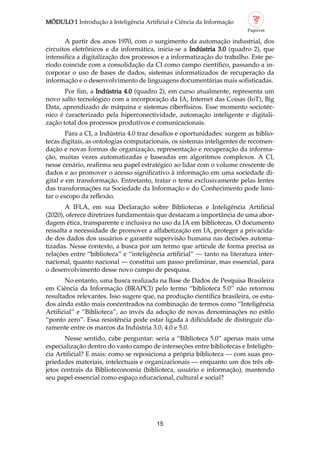 MÓDULO 1 Introdução à Inteligência Artificial e Ciência da Informação
15
A partir dos anos 1970, com o surgimento da automação industrial, dos
circuitos eletrônicos e da informática, inicia se a Indústria 3.0 (quadro 2), que
intensifica a digitalização dos processos e a informatização do trabalho. Este pe
ríodo coincide com a consolidação da CI como campo científico, passando a in
corporar o uso de bases de dados, sistemas informatizados de recuperação da
informação e o desenvolvimento de linguagens documentárias mais sofisticadas.
Por fim, a Indústria 4.0 (quadro 2), em curso atualmente, representa um
novo salto tecnológico com a incorporação da IA, Internet das Coisas (IoT), Big
Data, aprendizado de máquina e sistemas ciberfísicos. Esse momento sociotéc
nico é caracterizado pela hiperconectividade, automação inteligente e digitali
zação total dos processos produtivos e comunicacionais.
Para a CI, a Indústria 4.0 traz desafios e oportunidades: surgem as biblio
tecas digitais, as ontologias computacionais, os sistemas inteligentes de recomen
dação e novas formas de organização, representação e recuperação da informa
ção, muitas vezes automatizadas e baseadas em algoritmos complexos. A CI,
nesse cenário, reafirma seu papel estratégico ao lidar com o volume crescente de
dados e ao promover o acesso significativo à informação em uma sociedade di
gital e em transformação. Entretanto, tratar o tema exclusivamente pelas lentes
das transformações na Sociedade da Informação e do Conhecimento pode limi
tar o escopo da reflexão.
A IFLA, em sua Declaração sobre Bibliotecas e Inteligência Artificial
(2020), oferece diretrizes fundamentais que destacam a importância de uma abor
dagem ética, transparente e inclusiva no uso da IA em bibliotecas. O documento
ressalta a necessidade de promover a alfabetização em IA, proteger a privacida
de dos dados dos usuários e garantir supervisão humana nas decisões automa
tizadas. Nesse contexto, a busca por um termo que articule de forma precisa as
relações entre “biblioteca” e “inteligência artificial” — tanto na literatura inter
nacional, quanto nacional — constitui um passo preliminar, mas essencial, para
o desenvolvimento desse novo campo de pesquisa.
No entanto, uma busca realizada na Base de Dados de Pesquisa Brasileira
em Ciência da Informação (BRAPCI) pelo termo “biblioteca 5.0” não retornou
resultados relevantes. Isso sugere que, na produção científica brasileira, os estu
dos ainda estão mais concentrados na combinação de termos como “Inteligência
Artificial” e “Biblioteca”, ao invés da adoção de novas denominações no estilo
“ponto zero”. Essa resistência pode estar ligada à dificuldade de distinguir cla
ramente entre os marcos da Indústria 3.0, 4.0 e 5.0.
Nesse sentido, cabe perguntar: seria a “Biblioteca 5.0” apenas mais uma
especialização dentro do vasto campo de interseções entre bibliotecas e Inteligên
cia Artificial? E mais: como se reposiciona a própria biblioteca — com suas pro
priedades materiais, intelectuais e organizacionais — enquanto um dos três ob
jetos centrais da Biblioteconomia (biblioteca, usuário e informação), mantendo
seu papel essencial como espaço educacional, cultural e social?
 