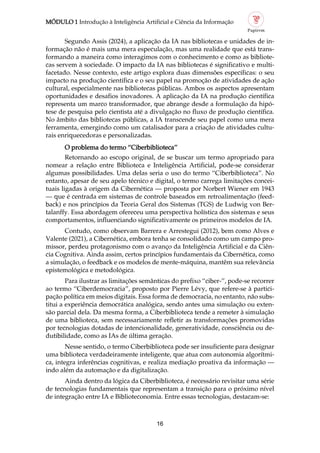 MÓDULO 1 Introdução à Inteligência Artificial e Ciência da Informação
16
Segundo Assis (2024), a aplicação da IA nas bibliotecas e unidades de in
formação não é mais uma mera especulação, mas uma realidade que está trans
formando a maneira como interagimos com o conhecimento e como as bibliote
cas servem à sociedade. O impacto da IA nas bibliotecas é significativo e multi
facetado. Nesse contexto, este artigo explora duas dimensões específicas: o seu
impacto na produção científica e o seu papel na promoção de atividades de ação
cultural, especialmente nas bibliotecas públicas. Ambos os aspectos apresentam
oportunidades e desafios inovadores. A aplicação da IA na produção científica
representa um marco transformador, que abrange desde a formulação da hipó
tese de pesquisa pelo cientista até a divulgação no fluxo de produção científica.
No âmbito das bibliotecas públicas, a IA transcende seu papel como uma mera
ferramenta, emergindo como um catalisador para a criação de atividades cultu
rais enriquecedoras e personalizadas.
O problema do termo “Ciberbiblioteca”
Retornando ao escopo original, de se buscar um termo apropriado para
nomear a relação entre Biblioteca e Inteligência Artificial, pode se considerar
algumas possibilidades. Uma delas seria o uso do termo “Ciberbiblioteca”. No
entanto, apesar de seu apelo técnico e digital, o termo carrega limitações concei
tuais ligadas à origem da Cibernética — proposta por Norbert Wiener em 1943
— que é centrada em sistemas de controle baseados em retroalimentação (feed
back) e nos princípios da Teoria Geral dos Sistemas (TGS) de Ludwig von Ber
talanffy. Essa abordagem ofereceu uma perspectiva holística dos sistemas e seus
comportamentos, influenciando significativamente os primeiros modelos de IA.
Contudo, como observam Barrera e Arrestegui (2012), bem como Alves e
Valente (2021), a Cibernética, embora tenha se consolidado como um campo pro
missor, perdeu protagonismo com o avanço da Inteligência Artificial e da Ciên
cia Cognitiva. Ainda assim, certos princípios fundamentais da Cibernética, como
a simulação, o feedback e os modelos de mente máquina, mantêm sua relevância
epistemológica e metodológica.
Para ilustrar as limitações semânticas do prefixo “ciber ”, pode se recorrer
ao termo “Ciberdemocracia”, proposto por Pierre Lévy, que refere se à partici
pação política em meios digitais. Essa forma de democracia, no entanto, não subs
titui a experiência democrática analógica, sendo antes uma simulação ou exten
são parcial dela. Da mesma forma, a Ciberbiblioteca tende a remeter à simulação
de uma biblioteca, sem necessariamente refletir as transformações promovidas
por tecnologias dotadas de intencionalidade, generatividade, consciência ou de
dutibilidade, como as IAs de última geração.
Nesse sentido, o termo Ciberbiblioteca pode ser insuficiente para designar
uma biblioteca verdadeiramente inteligente, que atua com autonomia algorítmi
ca, integra inferências cognitivas, e realiza mediação proativa da informação —
indo além da automação e da digitalização.
Ainda dentro da lógica da Ciberbiblioteca, é necessário revisitar uma série
de tecnologias fundamentais que representam a transição para o próximo nível
de integração entre IA e Biblioteconomia. Entre essas tecnologias, destacam se:
 