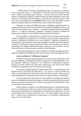 MÓDULO 1 Introdução à Inteligência Artificial e Ciência da Informação
17
— RFID (Radio Frequency Identification) para automação de emprésti
mos e controle de acervos; — Realidade Virtual (VR) como ferramenta de medi
ação e ambientação digital para usuários; — Internet das Coisas (IoT), possibi
litando a integração de objetos e espaços físicos em redes inteligentes. Essas apli
cações já se encontram documentadas e analisadas em diversos estudos. Para
uma visão mais detalhada, veja o módulo 1 deste curso, onde são listadas as prin
cipais tecnologias aplicáveis às bibliotecas nesse contexto de transição.
Voltando ao campo da Biblioteconomia, a biblioteca eletrônica pode ser
compreendida como uma versão primária da chamada Ciberbiblioteca, pois, por
meio de uma interface com o usuário — geralmente representada por metabus
cadores — é capaz de selecionar, organizar e recuperar registros e artefatos de
informação conforme as necessidades informacionais dos usuários.
Rowley (2002), ao representar os dispositivos de entrada, processamento
e saída em bibliotecas, ajustando os às demandas reais de gestão informacional,
descreve a biblioteca eletrônica como um verdadeiro “dispositivo cibernético”,
composto por três elementos funcionais: percepção (entrada), raciocínio (proces
samento) e interface de comunicação final (saída). Essa estrutura, que simula a
organização do trabalho intelectual humano, carrega, em sua essência, uma pre
missa cibernética, fundamentada no modelo mente máquina.
A partir dessa perspectiva, pode se observar o impacto da aplicação da In
teligência Artificial nas bibliotecas sob a ótica de cada um dos paradigmas da CI.
A não conclusão de “A Biblioteca Cognitiva”
Voltando ao escopo original da busca por um termo que represente a rela
ção entre Biblioteca e Inteligência Artificial, surge mais uma possibilidade: o uso
da expressão "Biblioteca Cognitiva", em referência à Computação Cognitiva
(CCog). Contudo, embora seja uma ideia interessante, esse termo pode acabar
limitando a compreensão de um fenômeno mais amplo.
Isso porque a Organização do Conhecimento (OC) — campo central da Bi
blioteconomia e da Ciência da Informação — já é, por si só, uma atividade cog
nitiva, e está diretamente relacionada à uma das funções da IA. Afinal, para se
criar conhecimento, é necessário, antes de tudo, organizar dados e informações.
Conforme abordado, para Russell e Norvig (2013), a Inteligência Artificial
pode ser concebida em quatro abordagens: sistemas que pensam como humanos;
sistemas que agem como humanos; sistemas que pensam racionalmente e siste
mas que agem racionalmente.
Nesse sentido, Coneglian et al. (2024) apontam que as abordagens centra
das no ser humano possuem uma natureza mais empírica, enquanto as aborda
gens racionais dialogam com as disciplinas matemáticas e de engenharia. A CCog
se posiciona mais no campo racional; já a IA — em suas pesquisas mais avança
das — muitas vezes se aproxima do especulativo e do empírico, sobretudo em
áreas como a IA generativa.
 