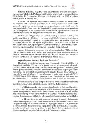 MÓDULO 1 Introdução à Inteligência Artificial e Ciência da Informação
18
O termo "biblioteca cognitiva" torna se ainda mais problemático se consi
derarmos as "idades" da IA. Podemos identificar ao menos três fases evolutivas:
IA Simbólica; IA Conexionista (Dreyfus, 1999; Russell & Norvig, 2013), e IA Cog
nitiva (Russell & Norvig, 2013).
Embora a CCog esteja relacionada ao desenvolvimento do aprendizado
de máquina, a IA Cognitiva, que incorpora modelos generativos e aprendizado
profundo, representa um avanço importante, principalmente por sua busca pela
intencionalidade. Como observou Vapnik (1999), essa transição se dá quando as
heurísticas passam a ser representadas vetorialmente e probabilisticamente —
um salto qualitativo em direção a rudimentos de uma IA Forte.
Portanto, se a Organização do Conhecimento já é, em sua essência, uma
prática cognitiva, a biblioteca — em sua materialidade, estrutura intelectual e
função organizacional — pode ser compreendida como um artefato cognitivo.
Um exemplo claro é a Ontologia Computacional, que se apoia nos modelos da
área dos Sistemas de Organização do Conhecimento (SOC), mostrando a simbi
ose entre representação do conhecimento e estrutura computacional.
Apesar de tudo, e se seguirmos pela trilha conceitual da "Biblioteca Cog
nitiva", vislumbramos uma mudança de paradigma, como a transição entre os
metadados com estruturas fixas do código AACR2 para modelos relacionais ori
entados a entidades dos Recursos de Descrição e Acesso (RDA).
A possibilidade do termo “Biblioteca Generativa”
Diante das novas tecnologias, como a Computação Cognitiva (CCog) e a
Inteligência Artificial (IA), surge a pergunta: qual seria o termo mais adequado
para representar uma nova fase das bibliotecas? A expressão “biblioteca gene
rativa” parece ser uma alternativa promissora. Ela se refere à aplicação de tec
nologias de IA em bibliotecas, especialmente aquelas dotadas de heurísticas ca
pazes de “criar conteúdos em diversos formatos — texto, imagem ou áudio” (CO
NEGLIAN et al., 2024). O termo aponta para uma das principais discussões atu
ais no campo da IA: a intencionalidade e a busca pela IA Forte, ou consciente.
Podemos distinguir dois campos de atuação entre a interdisciplinaridade
de Inteligência Artificial e Biblioteconomia e Ciência da Informação:
— Na Biblioteconomia, num contexto de aplicação, os Sistemas Especialis
tas SE e as tecnologias analisadas pela CI, podem direcionar aplicações para ope
rações inteligentes em Sistemas de Gerenciamento de Bibliotecas SGBs, organi
zação da informação, bem como interfaces de interação no atendimento ao usuá
rio, que demandam das bibliotecas o letramento informacional de comunidades.
— Na CI, num contexto mais amplo, a estrutura de dados e informações
utilizados em aplicações de IA, tais como Redes Neurais Artificiais RNAs, Apren
dizagem de Máquina e Processamento de Linguagem Natural PLN, interessam
o o entendimento do fenômeno de equiparação entre intencionalidade informa
cional e tecnológica, sob a perspectiva dos paradigmas físico, cognitivo e social.
A intencionalidade também é observada pela Neodocumentação.
 