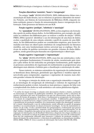 MÓDULO 1 Introdução à Inteligência Artificial e Ciência da Informação
20
4
A análise de citação investiga as relações entre documentos citantes e citados, auxiliando
na mensuração do impacto de publicações científicas. Ela permite avaliar a relevância de
autores e periódicos por meio da frequência com que são referenciados, sendo útil na iden
tificação de frentes de pesquisa. Além disso, é fundamental na recuperação de informações
e no estudo do comportamento da comunicação científica. A bibliometria aplica métodos
estatísticos ao estudo de livros, artigos e outros meios de comunicação científica, permitindo
a quantificação da produção acadêmica. Já a cientometria amplia essa abordagem, analisan
do a criação, disseminação e uso do conhecimento, sendo utilizada na gestão da pesquisa
científica e no monitoramento do desenvolvimento tecnológico. As leis da cientometria in
cluem: Lei de Lotka: Avalia a produtividade dos pesquisadores, evidenciando que poucos
autores publicam frequentemente, enquanto muitos contribuem esporadicamente; Lei de
Zipf: Analisa a frequência das palavras em textos científicos, sendo útil na indexação e re
cuperação de informações; Lei de Bradford: Determina a dispersão dos artigos científicos em
periódicos, auxiliando na seleção de publicações essenciais para uma área do conhecimento.
Essas leis são amplamente utilizadas para mensurar o impacto da produção científica, o
desenvolvimento do conhecimento e a relevância de publicações na comunicação científica.
(DIAS, MMK.; PIRES, D. Usos e usuários de informação. São Carlos: EdUFSCAR, 2004).
Funções cibernéticas ‘memória’, ‘busca’ e ‘recuperação’
No estágio "nadir" (RANGANATHAN, 2009), bibliotecários lidam com a
acumulação de dados brutos, isso se relaciona ao processo cibernético de memó
ria. Portanto, um Sistema de Gerenciamento de Biblioteca (SGB), enquanto sis
tema autômato, possui a função de armazenamento, busca e recuperação da in
formação. Estes processos são básicos em um SGB.
Função cognitiva ‘predição’, ‘inferência’ e ‘associação’
No "ascendente" (RANGANATHAN, 2009), as leis empíricas são formula
das a partir da análise desses dados. As leis bibliométricas, por exemplo, são apli
cadas no cotidiano das bibliotecas para: ao realizar a análise de citação 4
(DIAS;
PIRES, 2004) é possível identificar o uso de informações de uma base de dados;
avaliar a qualidade de uma coleção; entender o perfil do usuário de uma bibli
oteca; As leis bibliométricas podem ser consideradas empíricas, pois foram for
muladas com base em observações estatísticas do comportamento da literatura
científica, sem uma fundamentação teórica universal que as explique. Elas de
rivam da análise de padrões recorrentes em grandes volumes de dados biblio
gráficos, sendo generalizações baseadas em experimentação e observação.
Função cognitiva ‘organização’ e ‘representação’
No "zênite" (RANGANATHAN, 2009), essas leis são sintetizadas e redu
zidas a princípios fundamentais; O conceito de zênite, caracterizado pela intui
ção e pela síntese de leis induzidas em princípios fundamentais, pode implicar
os processos automáticos de organização do conhecimento ao proporcionar uma
abordagem mais abstrata e holística para a classificação e estruturação do saber.
Nesse contexto, os sistemas automáticos de organização do conhecimento
se beneficiam dessa abstração, permitindo que algoritmos e modelos sejam de
senvolvidos para compreender, organizar e representar de maneira mais efici
ente grandes volumes de informação.
Ao integrar a intuição do zênite com a organização sistemática e categori
al, as tecnologias de recuperação de informação e sistemas de organização de
conhecimento podem evoluir, tornando se mais precisas e capazes de lidar com
a complexidade dos dados na web semântica e em outras plataformas digitais.
 